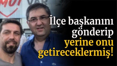 İlçe başkanını gönderip yerine onu getireceklermiş!